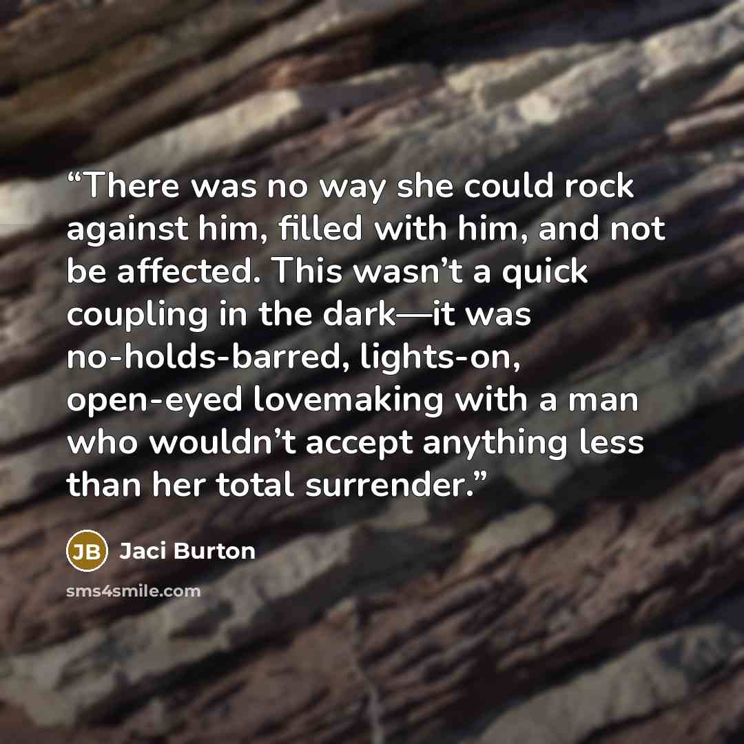“There was no way she could rock against him, filled with him, and not be affected. This wasn’t a quick coupling in the dark—it was no-holds-barred, lights-on, open-eyed lovemaking with a man who wouldn’t accept anything less than her total surrender.” quote by Jaci Burton