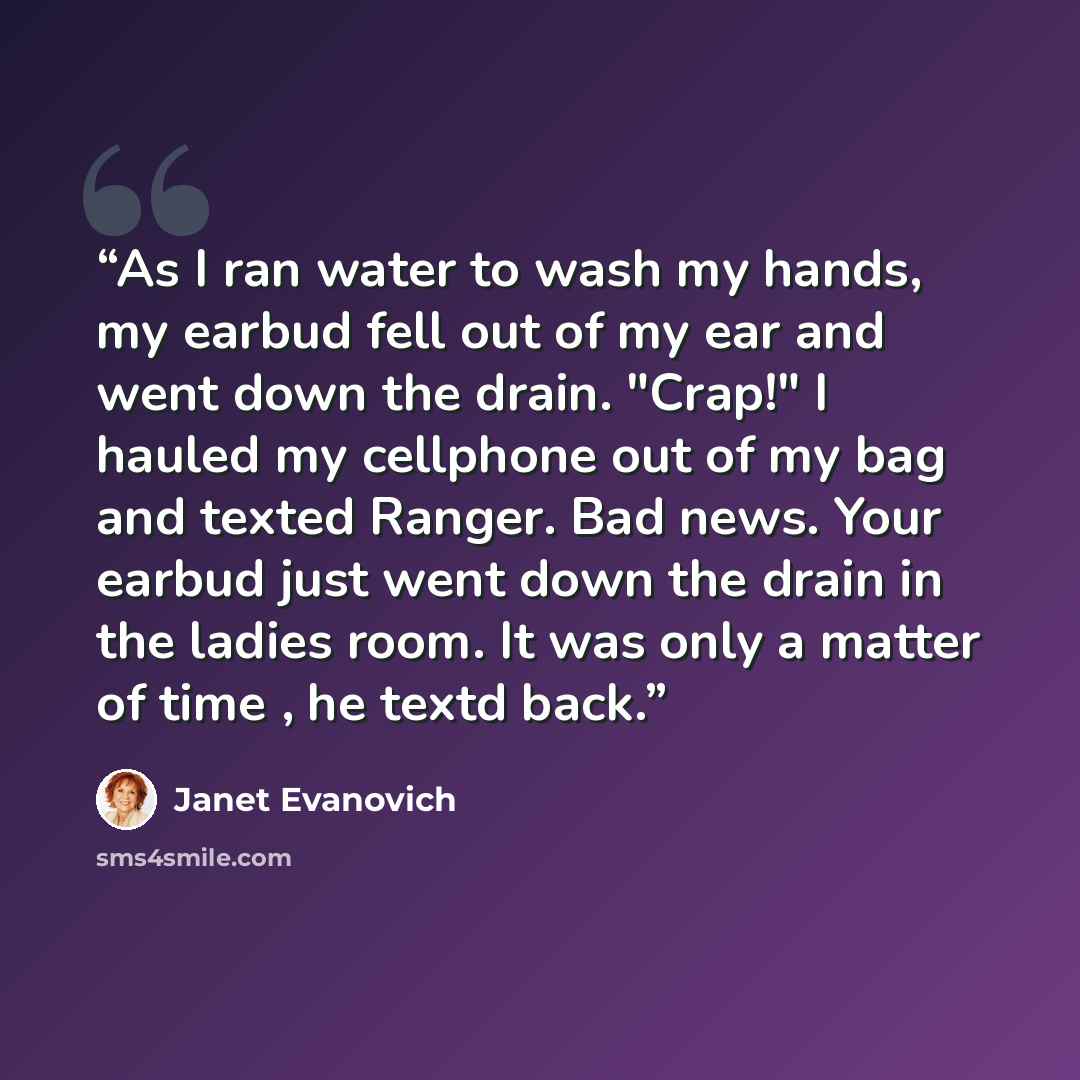 “As I ran water to wash my hands, my earbud fell out of my ear and went down the drain. "Crap!" I hauled my cellphone out of my bag and texted Ranger. Bad news. Your earbud just went down the drain in the ladies room. It was only a matter of time , he textd back.” quote by Janet Evanovich