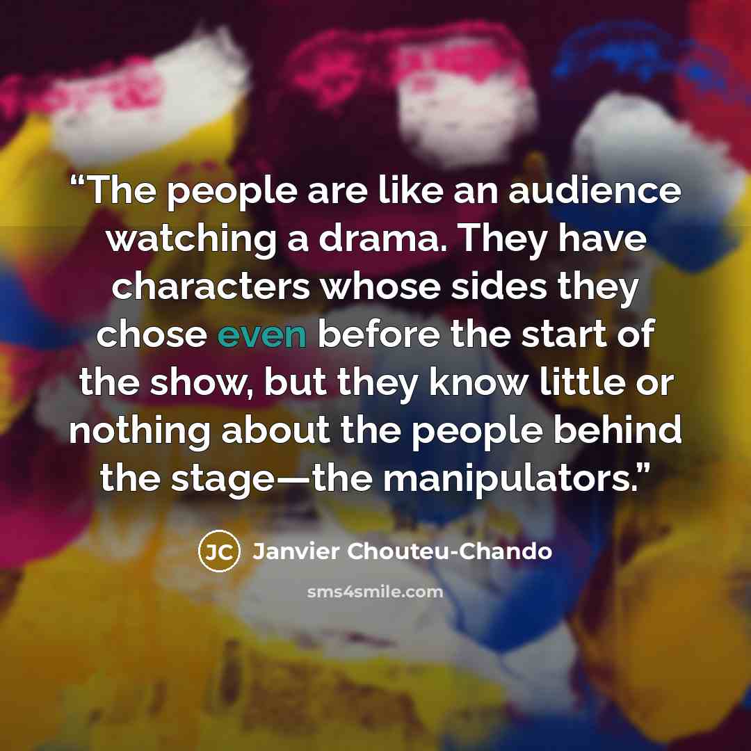 “The people are like an audience watching a drama. They have characters whose sides they chose even before the start of the show, but they know little or nothing about the people behind the stage―the manipulators.” quote by Janvier Chouteu-Chando