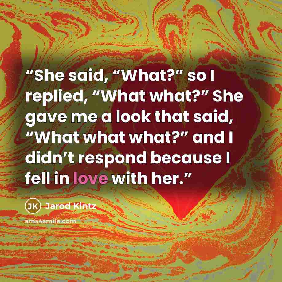 “She said, “What?” so I replied, “What what?” She gave me a look that said, “What what what?” and I didn’t respond because I fell in love with her.” quote by Jarod Kintz