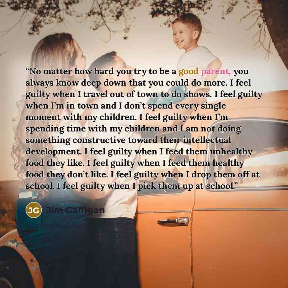 “No matter how hard you try to be a good parent, you always know deep down that you could do more. I feel guilty when I travel out of town to do shows. I feel guilty when I’m in town and I don’t spend every single moment with my children. I feel guilty when I’m spending time with my children and I…” quote by Jim Gaffigan