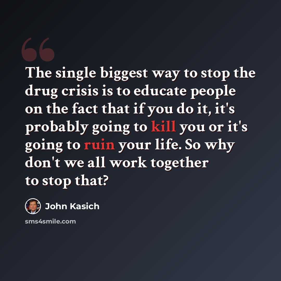 “The single biggest way to stop the drug crisis is to educate people on the fact that if you do it, it's probably going to kill you or it's going to ruin your life. So why don't we all work together to stop that?” quote by John Kasich