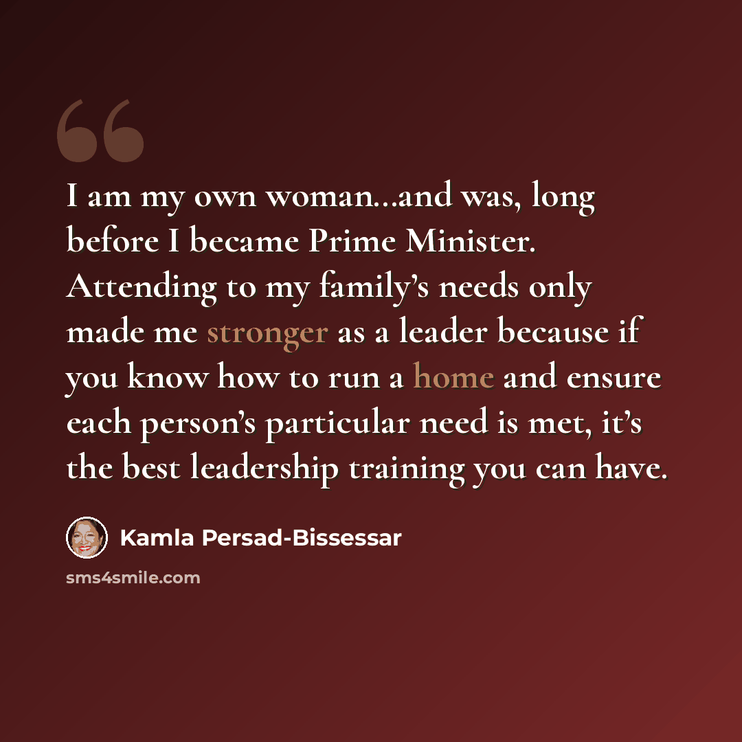 “I am my own woman…and was, long before I became Prime Minister. Attending to my family’s needs only made me stronger as a leader because if you know how to run a home and ensure each person’s particular need is met, it’s the best leadership training you can have.” quote by Kamla Persad-Bissessar