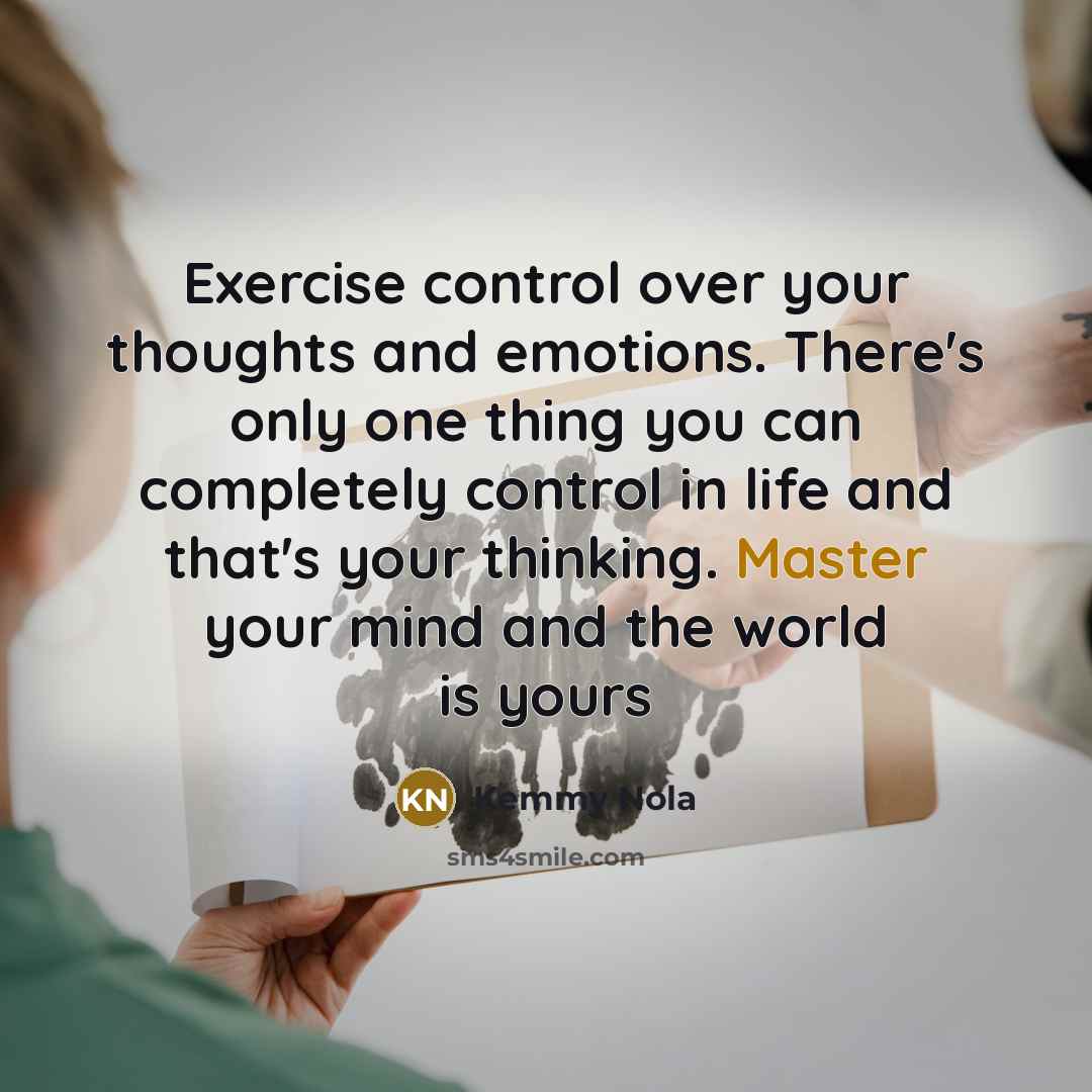 “Exercise control over your thoughts and emotions. There's only one thing you can completely control in life and that's your thinking. Master your mind and the world is yours” quote by Kemmy Nola