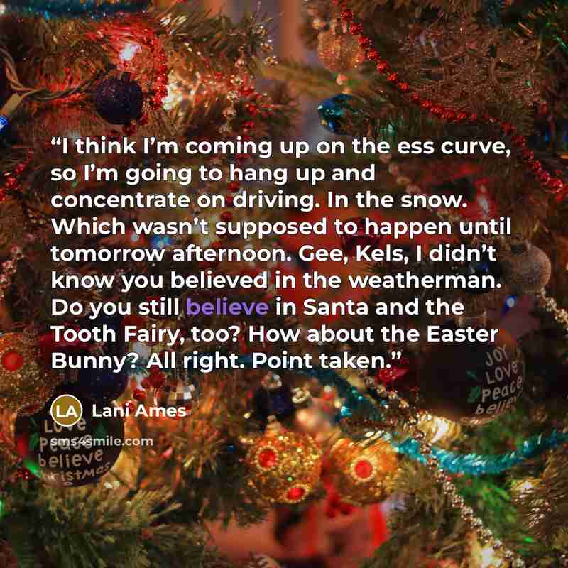 “I think I’m coming up on the ess curve, so I’m going to hang up and concentrate on driving. In the snow. Which wasn’t supposed to happen until tomorrow afternoon. Gee, Kels, I didn’t know you believed in the weatherman. Do you still believe in Santa and the Tooth Fairy, too? How about the Easter…” quote by Lani Ames