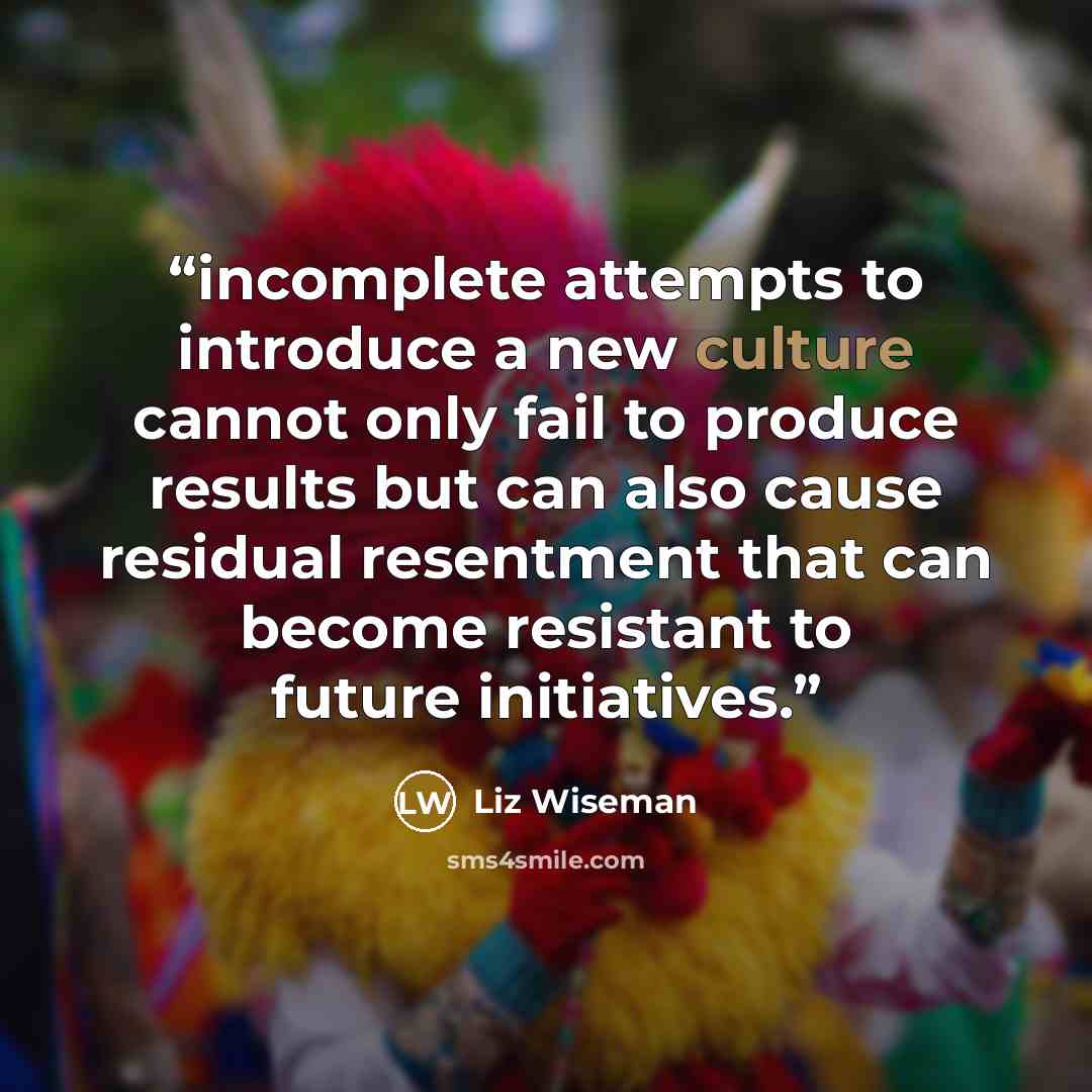 “incomplete attempts to introduce a new culture cannot only fail to produce results but can also cause residual resentment that can become resistant to future initiatives.” quote by Liz Wiseman