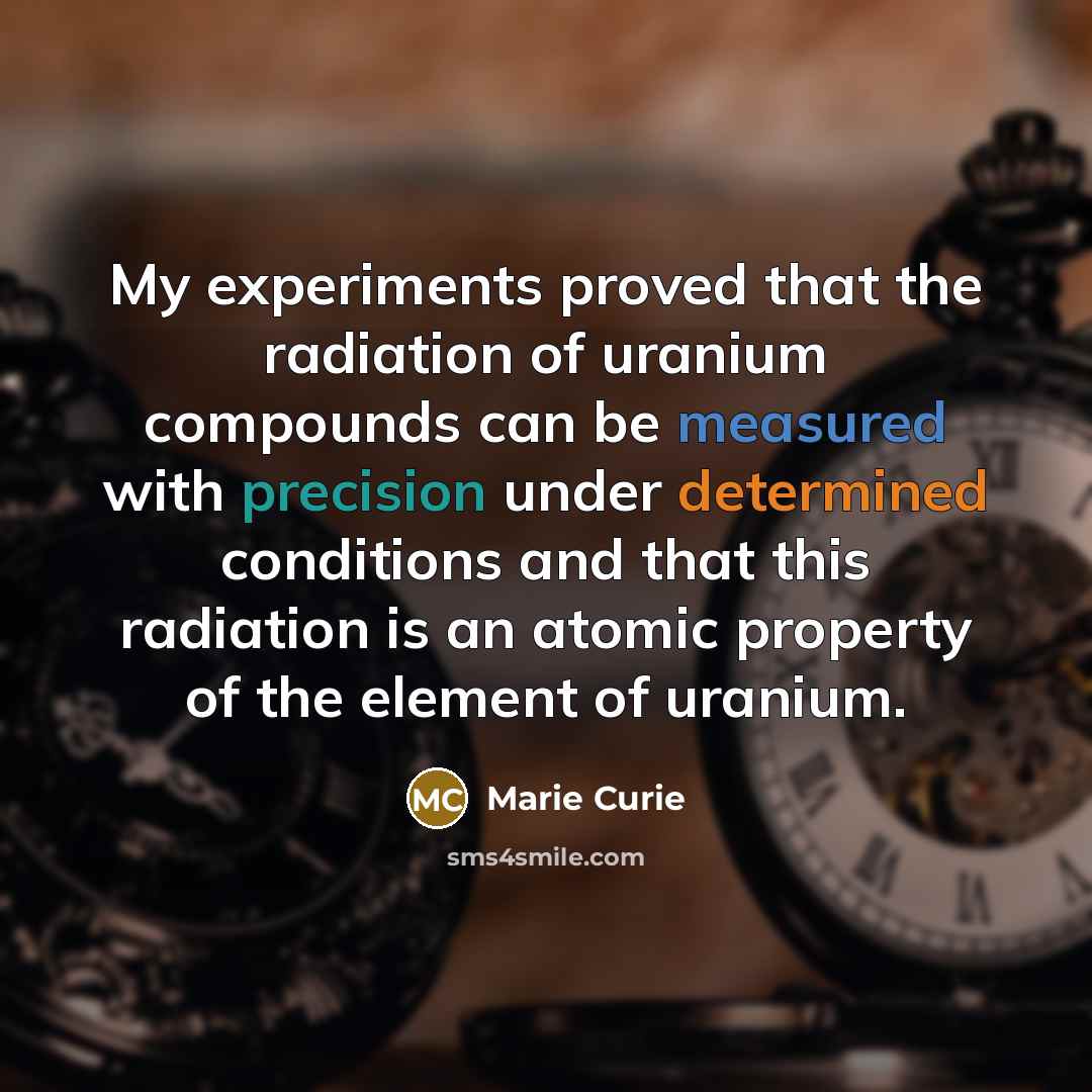 “My experiments proved that the radiation of uranium compounds can be measured with precision under determined conditions and that this radiation is an atomic property of the element of uranium.” quote by Marie Curie