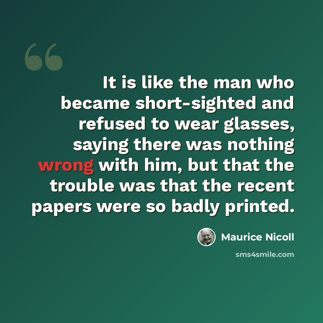 “It is like the man who became short-sighted and refused to wear glasses, saying there was nothing wrong with him, but that the trouble was that the recent papers were so badly printed.” quote by Maurice Nicoll