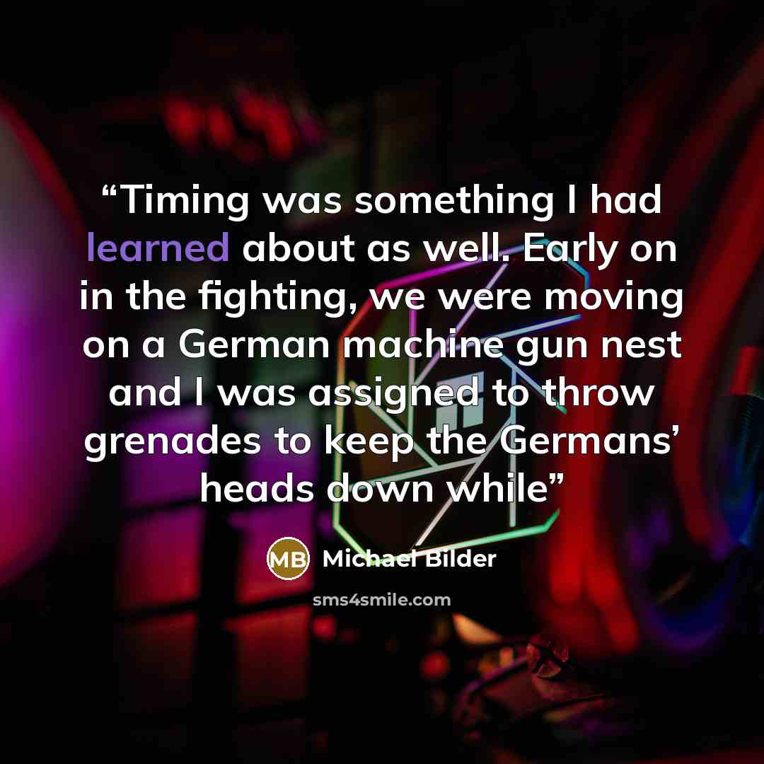 “Timing was something I had learned about as well. Early on in the fighting, we were moving on a German machine gun nest and I was assigned to throw grenades to keep the Germans’ heads down while” quote by Michael Bilder