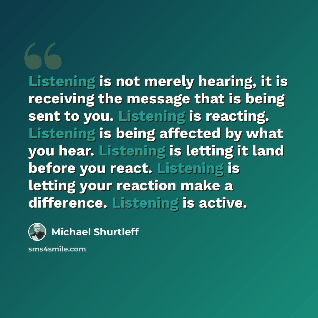 “Listening is not merely hearing, it is receiving the message that is being sent to you. Listening is reacting. Listening is being affected by what you hear. Listening is letting it land before you react. Listening is letting your reaction make a difference. Listening is active.” quote by Michael Shurtleff