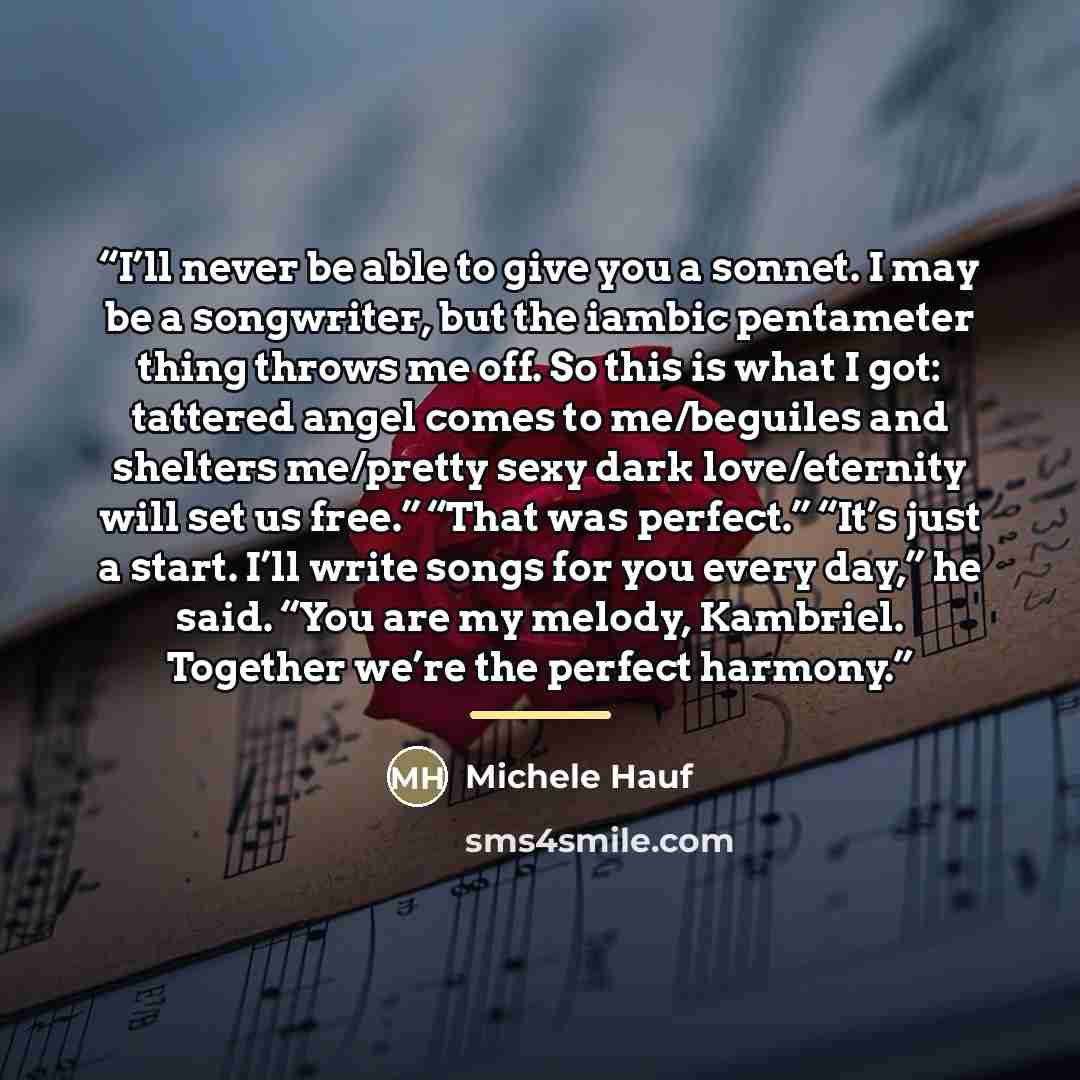 “I’ll never be able to give you a sonnet. I may be a songwriter, but the iambic pentameter thing throws me off. So this is what I got: tattered angel comes to me/beguiles and shelters me/pretty sexy dark love/eternity will set us free.” “That was perfect.” “It’s just a start. I’ll write songs for…” quote by Michele Hauf