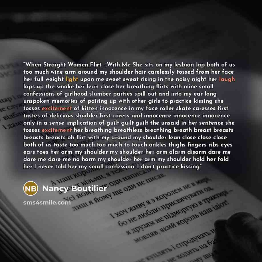 “When Straight Women Flirt …With Me She sits on my lesbian lap both of us too much wine arm around my shoulder hair carelessly tossed from her face her full weight light upon me sweet sweat rising in the noisy night her laugh laps up the smoke her lean close her breathing flirts with mine small…” quote by Nancy Boutilier