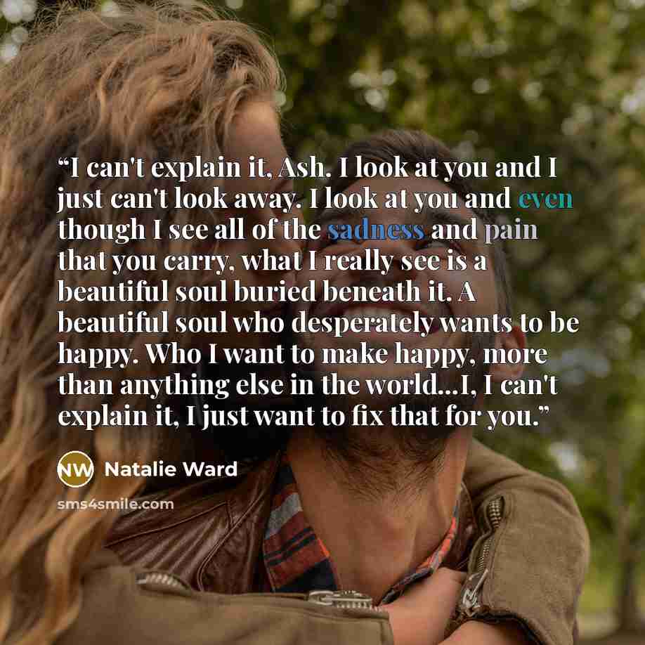 “I can't explain it, Ash. I look at you and I just can't look away. I look at you and even though I see all of the sadness and pain that you carry, what I really see is a beautiful soul buried beneath it. A beautiful soul who desperately wants to be happy. Who I want to make happy, more than…” quote by Natalie Ward