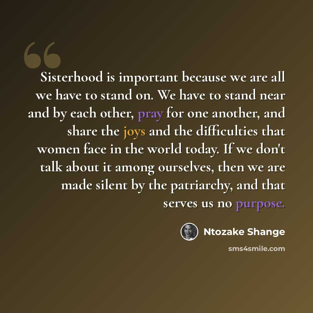 “Sisterhood is important because we are all we have to stand on. We have to stand near and by each other, pray for one another, and share the joys and the difficulties that women face in the world today. If we don't talk about it among ourselves, then we are made silent by the patriarchy, and that…” quote by Ntozake Shange