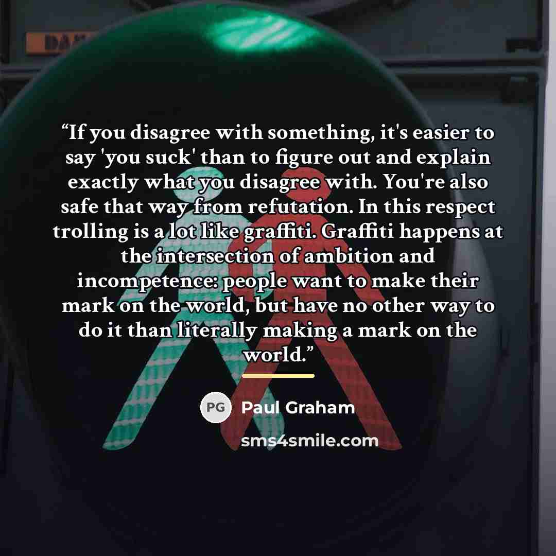 “If you disagree with something, it's easier to say 'you suck' than to figure out and explain exactly what you disagree with. You're also safe that way from refutation. In this respect trolling is a lot like graffiti. Graffiti happens at the intersection of ambition and incompetence: people want to…” quote by Paul Graham