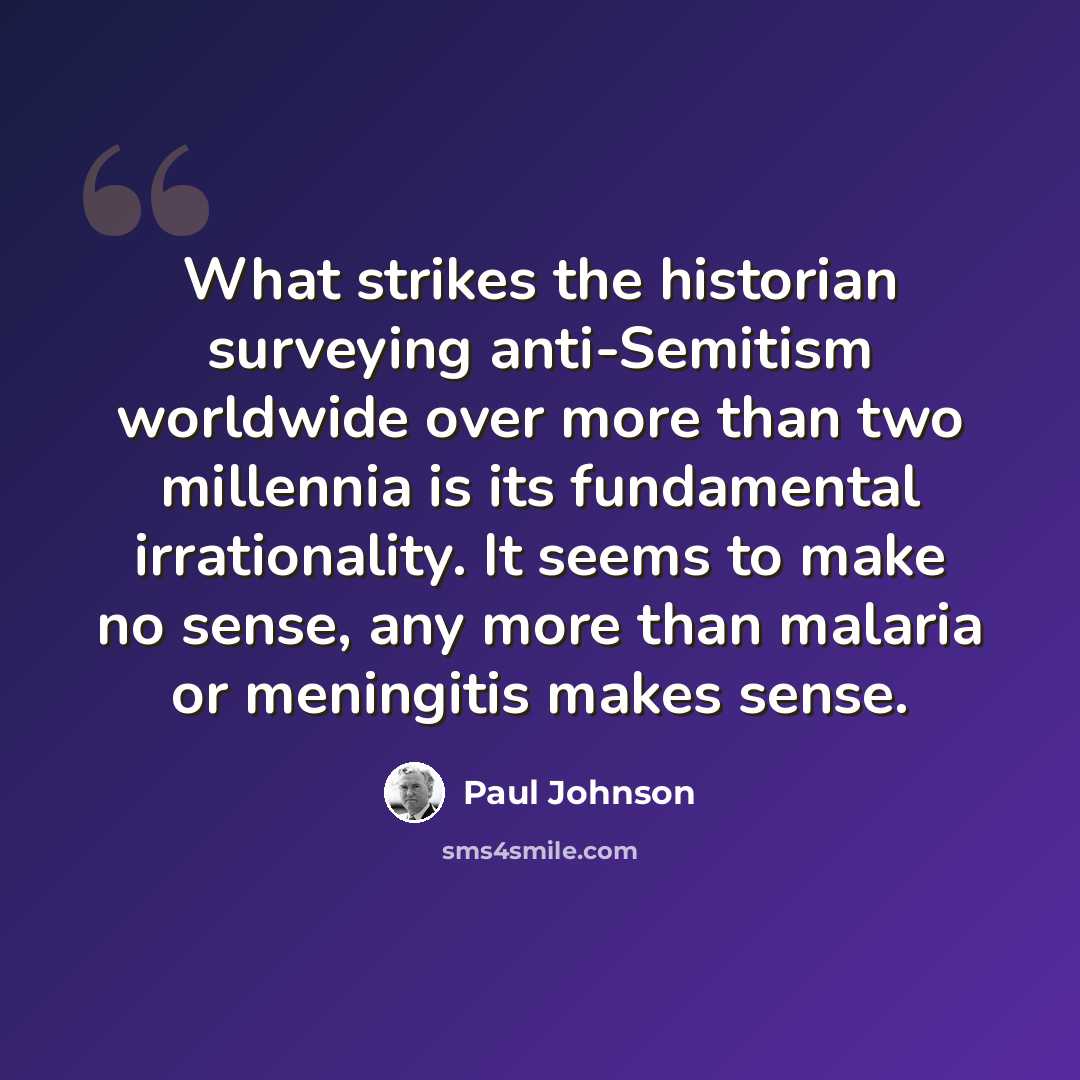 “What strikes the historian surveying anti-Semitism worldwide over more than two millennia is its fundamental irrationality. It seems to make no sense, any more than malaria or meningitis makes sense.” quote by Paul Johnson