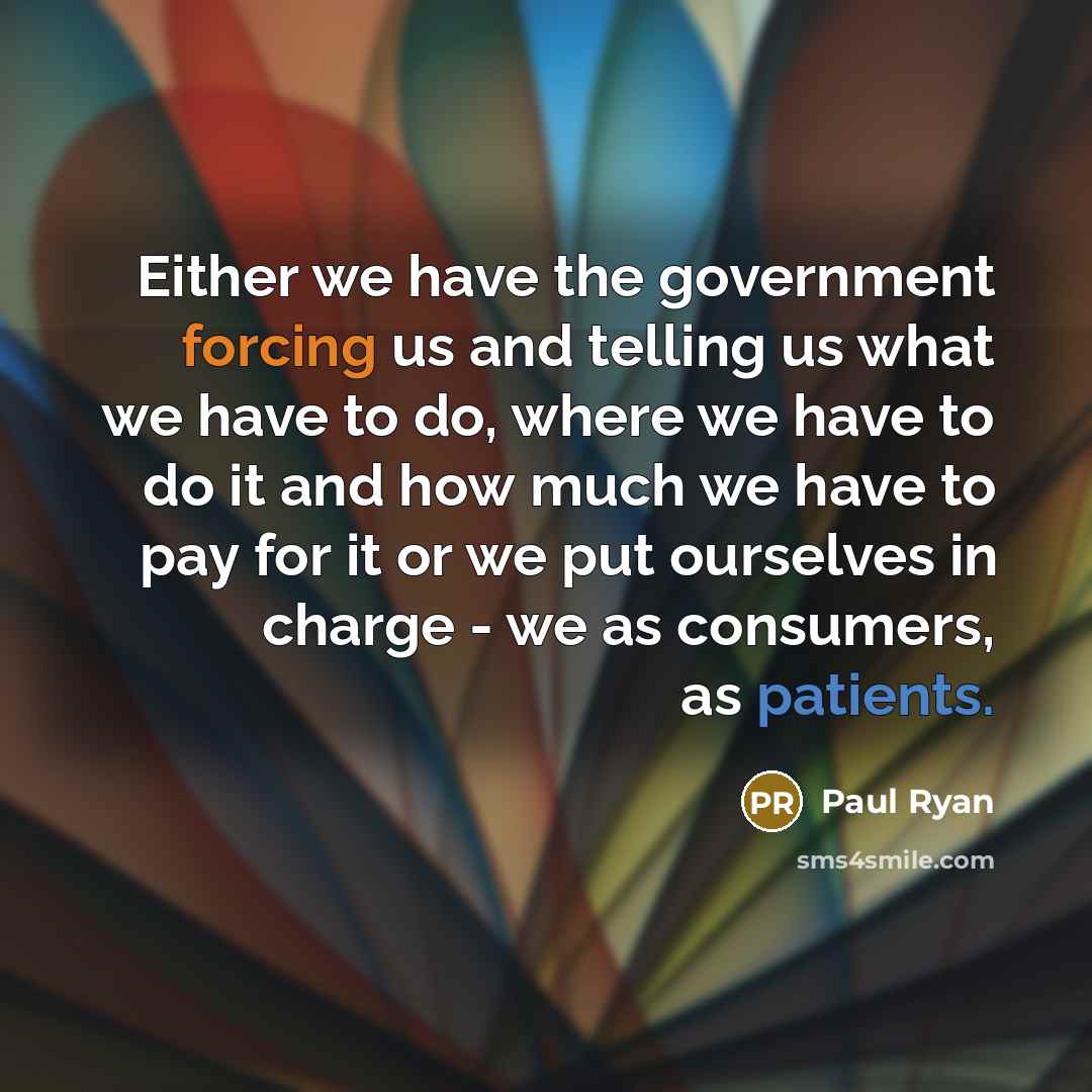 “Either we have the government forcing us and telling us what we have to do, where we have to do it and how much we have to pay for it or we put ourselves in charge - we as consumers, as patients.” quote by Paul Ryan