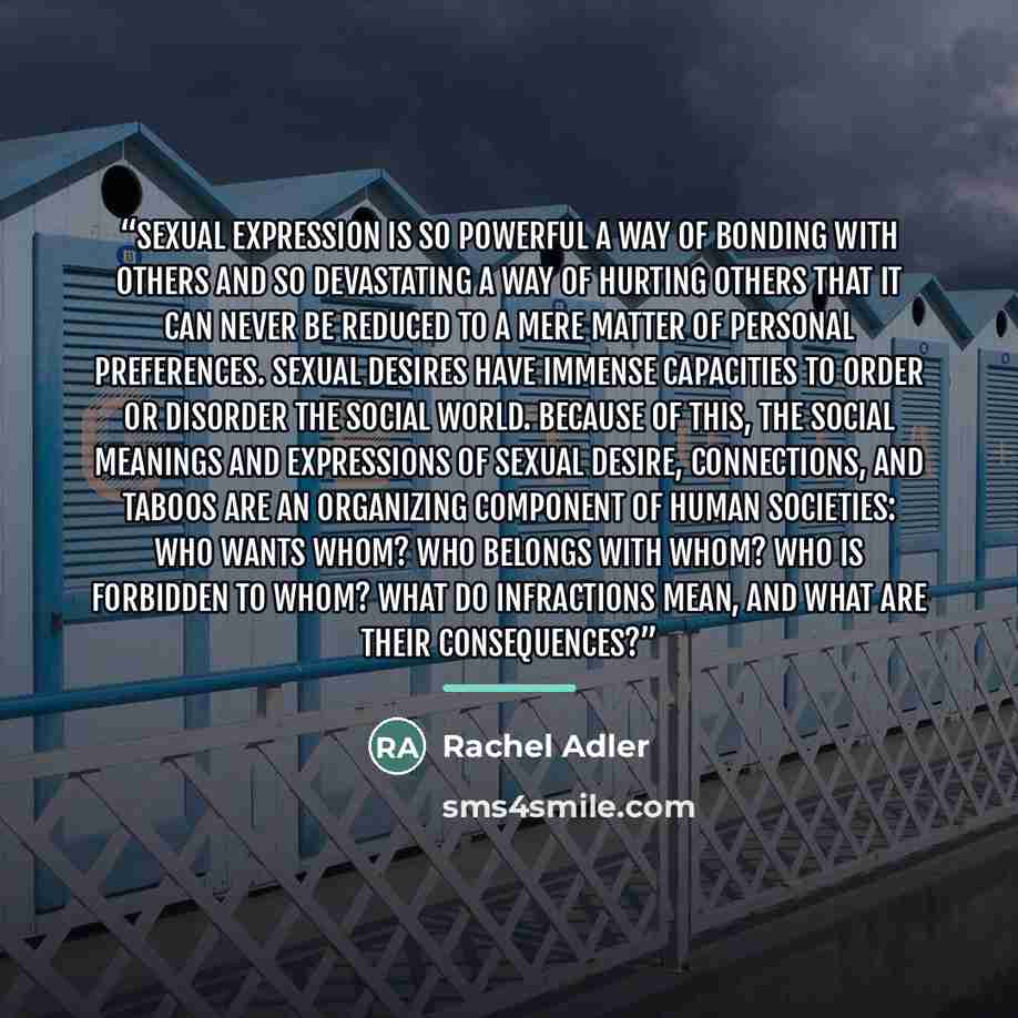 “Sexual expression is so powerful a way of bonding with others and so devastating a way of hurting others that it can never be reduced to a mere matter of personal preferences. Sexual desires have immense capacities to order or disorder the social world. Because of this, the social meanings and…” quote by Rachel Adler