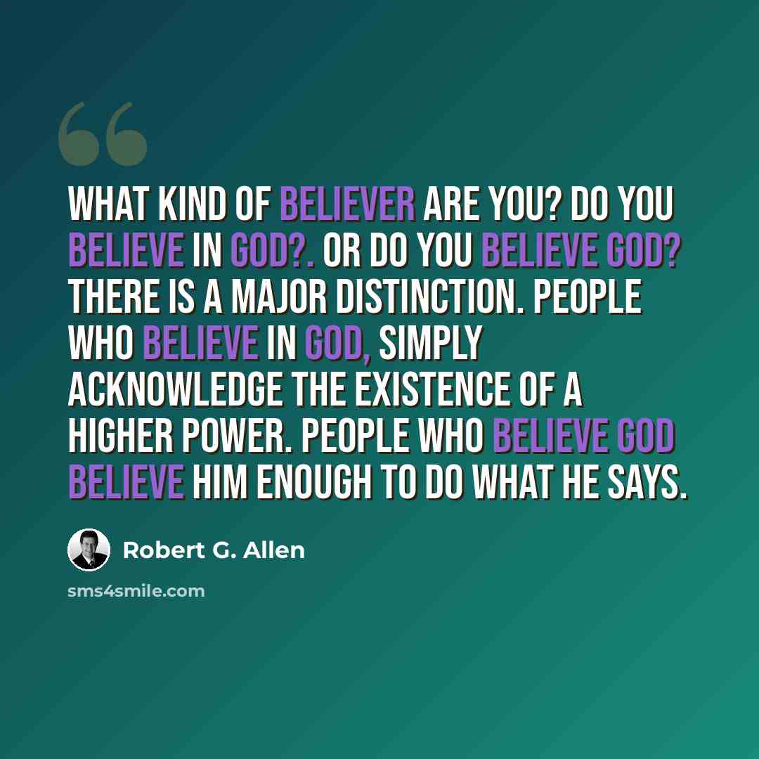 “What kind of believer are you? Do you believe IN God?. Or do you believe God? There is a major distinction. People who believe in God, simply acknowledge the existence of a Higher Power. People who believe God believe Him enough to do what He says.” quote by Robert G. Allen
