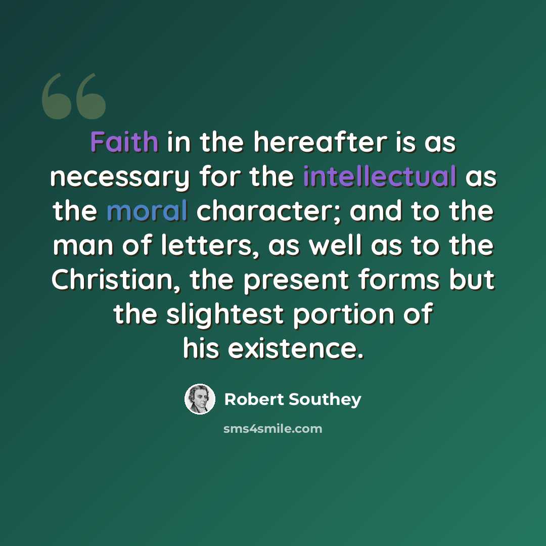 “Faith in the hereafter is as necessary for the intellectual as the moral character; and to the man of letters, as well as to the Christian, the present forms but the slightest portion of his existence.” quote by Robert Southey