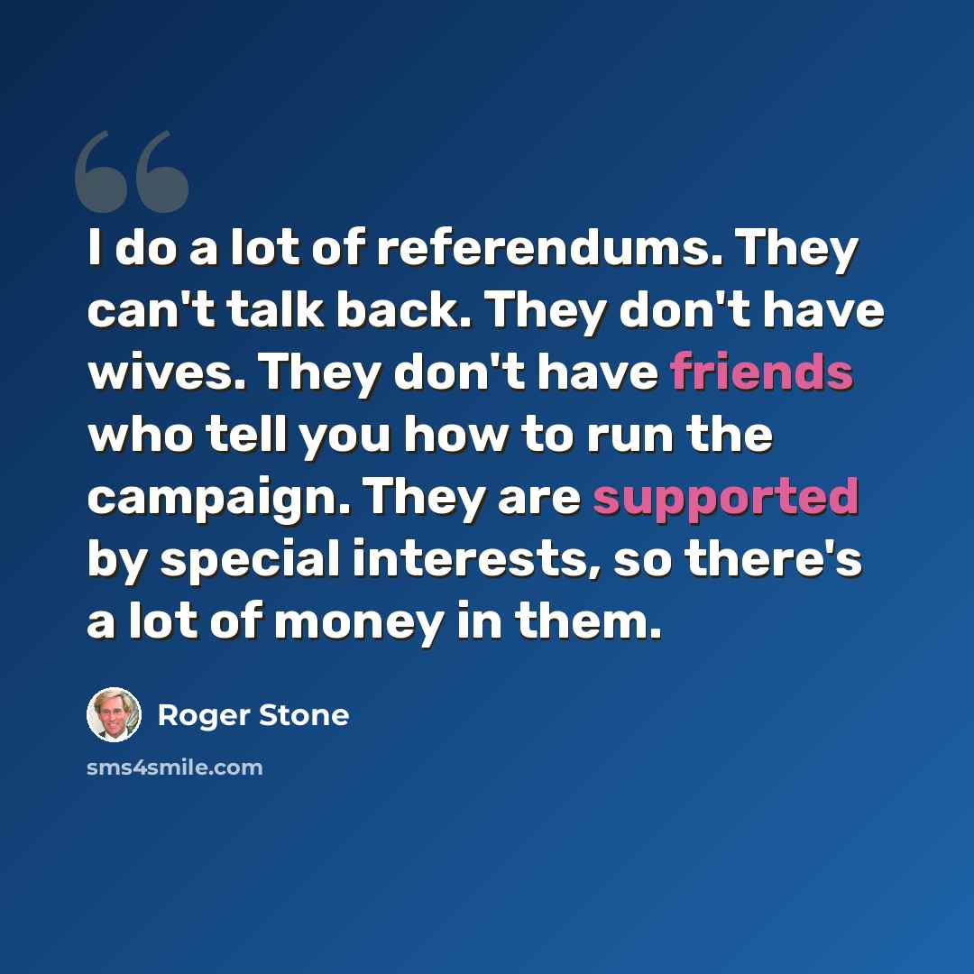 “I do a lot of referendums. They can't talk back. They don't have wives. They don't have friends who tell you how to run the campaign. They are supported by special interests, so there's a lot of money in them.” quote by Roger Stone