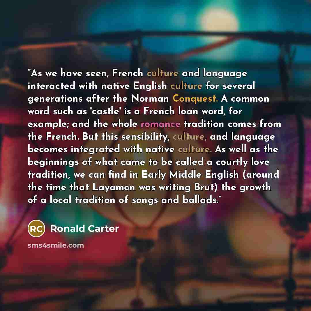 “As we have seen, French culture and language interacted with native English culture for several generations after the Norman Conquest. A common word such as 'castle' is a French loan word, for example; and the whole romance tradition comes from the French. But this sensibility, culture, and…” quote by Ronald Carter