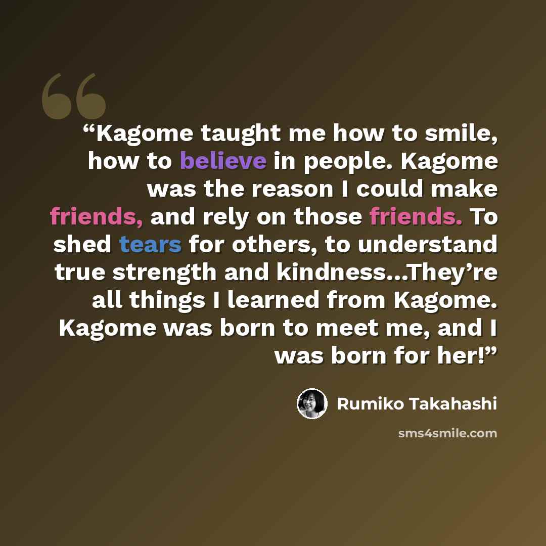 “Kagome taught me how to smile, how to believe in people. Kagome was the reason I could make friends, and rely on those friends. To shed tears for others, to understand true strength and kindness…They’re all things I learned from Kagome. Kagome was born to meet me, and I was born for her!” quote by Rumiko Takahashi