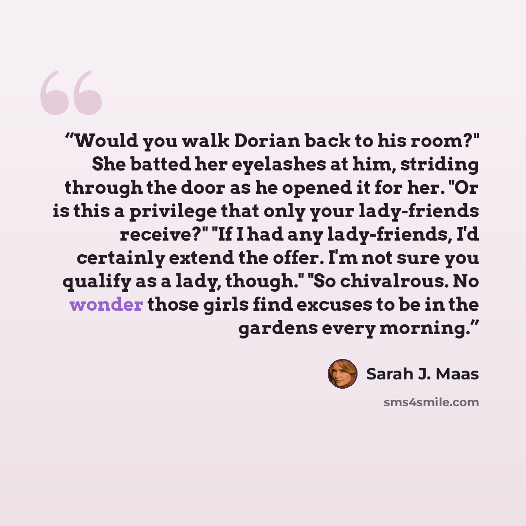 “Would you walk Dorian back to his room?" She batted her eyelashes at him, striding through the door as he opened it for her. "Or is this a privilege that only your lady-friends receive?" "If I had any lady-friends, I'd certainly extend the offer. I'm not sure you qualify as a lady, though." "So…” quote by Sarah J. Maas