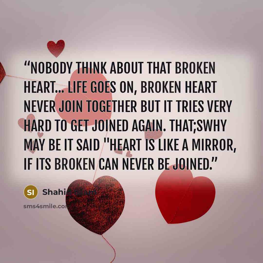 “Nobody think about that broken heart... life goes on, broken heart never join together but it tries very hard to get joined again. That;swhy may be it said "Heart is like a mirror, if its broken can never be joined.” quote by Shahid Islam