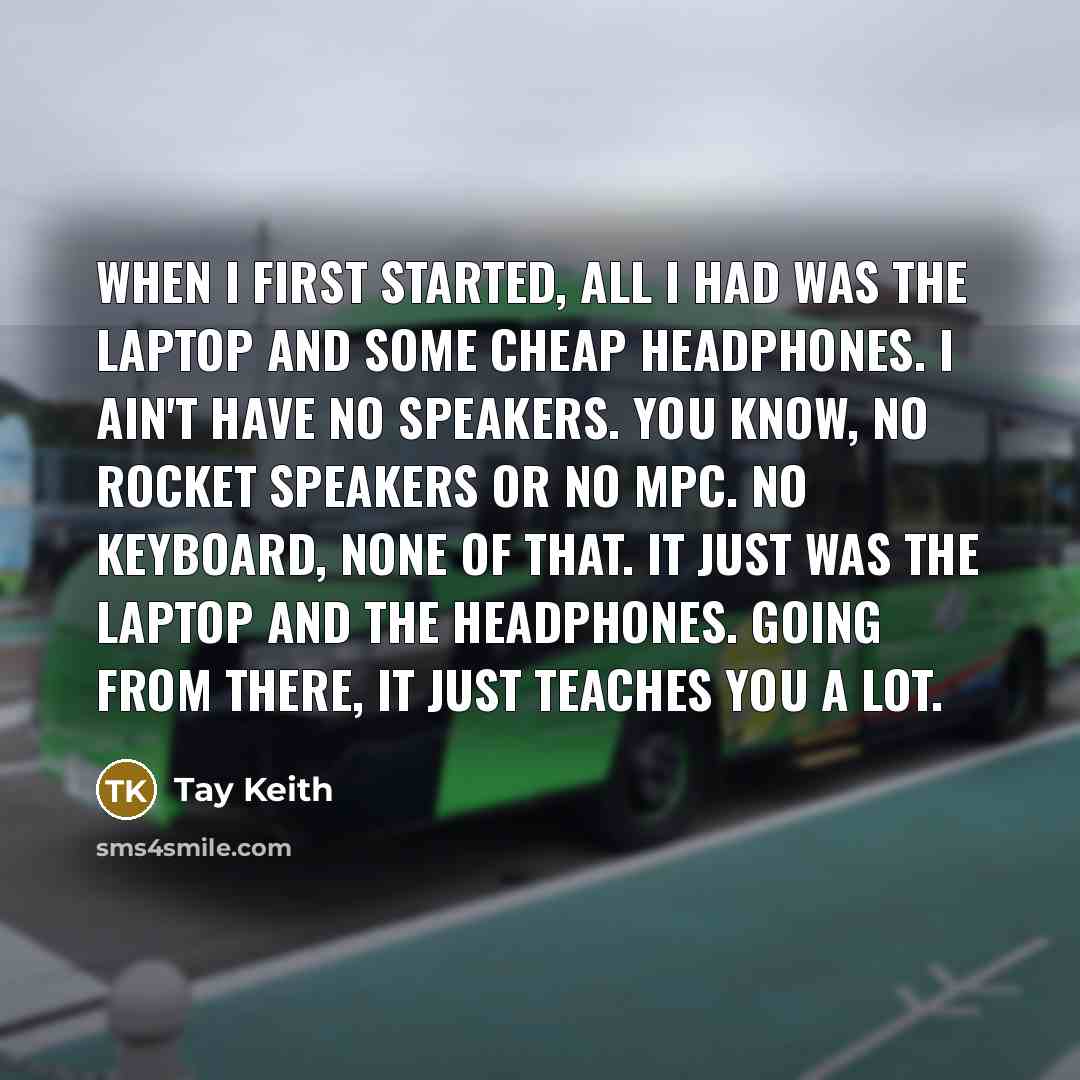 “When I first started, all I had was the laptop and some cheap headphones. I ain't have no speakers. You know, no Rocket speakers or no MPC. No keyboard, none of that. It just was the laptop and the headphones. Going from there, it just teaches you a lot.” quote by Tay Keith