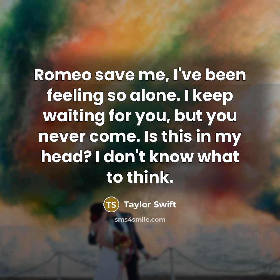 “Romeo save me, I've been feeling so alone. I keep waiting for you, but you never come. Is this in my head? I don't know what to think.” quote by Taylor Swift