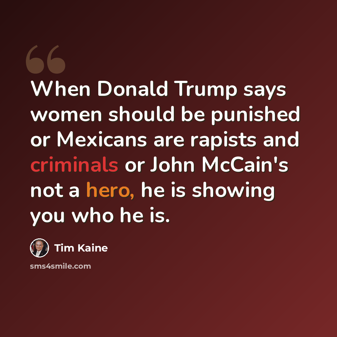 “When Donald Trump says women should be punished or Mexicans are rapists and criminals or John McCain's not a hero, he is showing you who he is.” quote by Tim Kaine