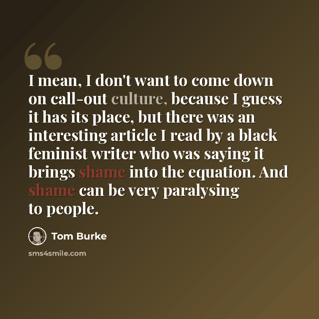 “I mean, I don't want to come down on call-out culture, because I guess it has its place, but there was an interesting article I read by a black feminist writer who was saying it brings shame into the equation. And shame can be very paralysing to people.” quote by Tom Burke