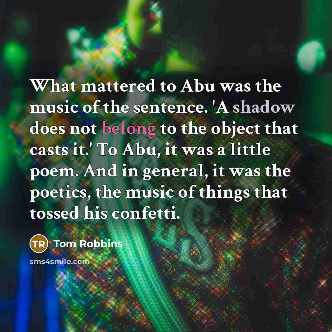 “What mattered to Abu was the music of the sentence. 'A shadow does not belong to the object that casts it.' To Abu, it was a little poem. And in general, it was the poetics, the music of things that tossed his confetti.” quote by Tom Robbins