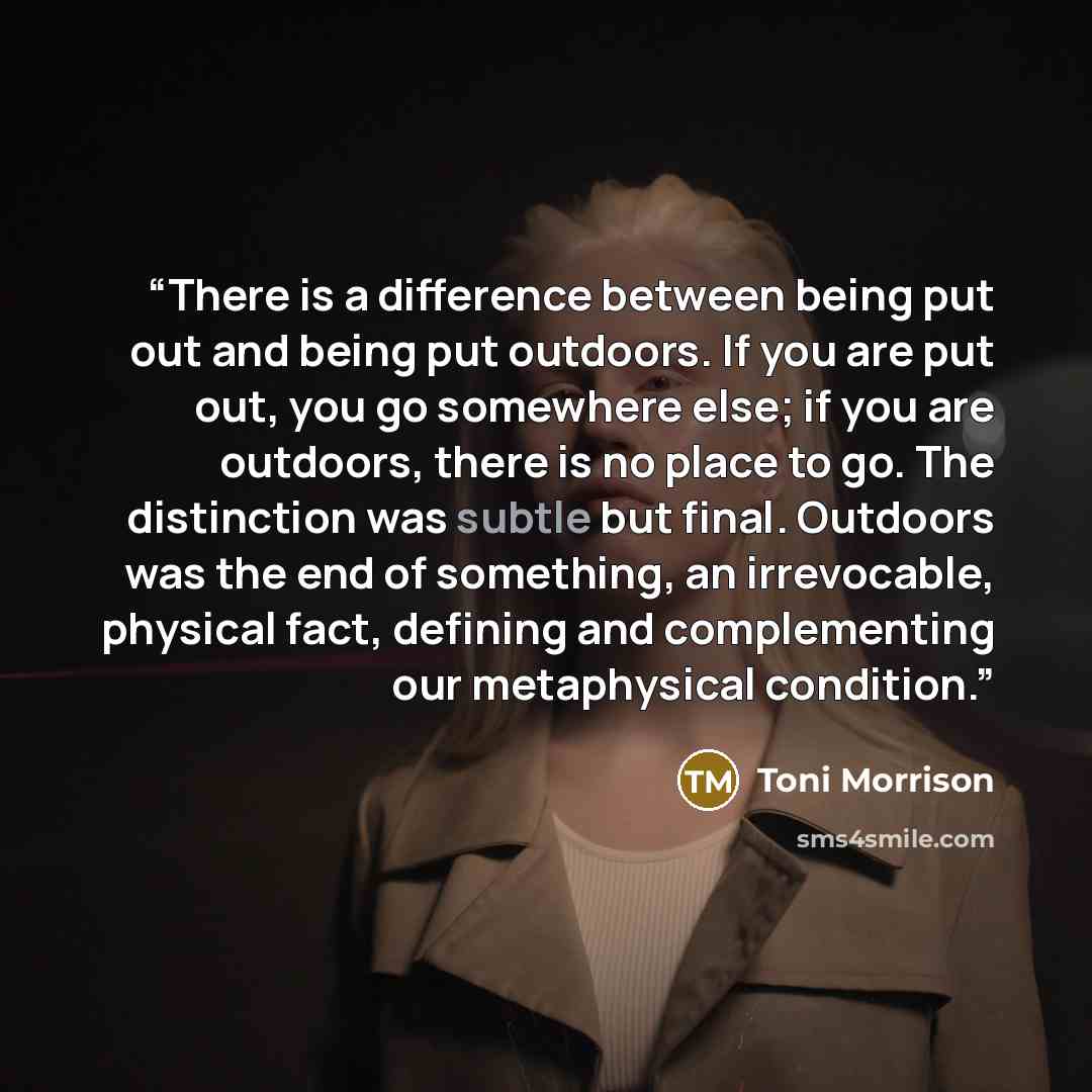 “There is a difference between being put out and being put outdoors. If you are put out, you go somewhere else; if you are outdoors, there is no place to go. The distinction was subtle but final. Outdoors was the end of something, an irrevocable, physical fact, defining and complementing our…” quote by Toni Morrison