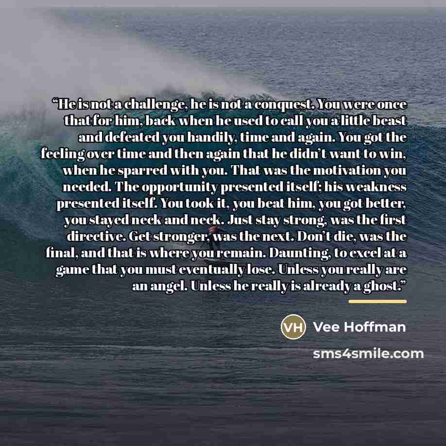 “He is not a challenge, he is not a conquest. You were once that for him, back when he used to call you a little beast and defeated you handily, time and again. You got the feeling over time and then again that he didn’t want to win, when he sparred with you. That was the motivation you needed. The…” quote by Vee Hoffman