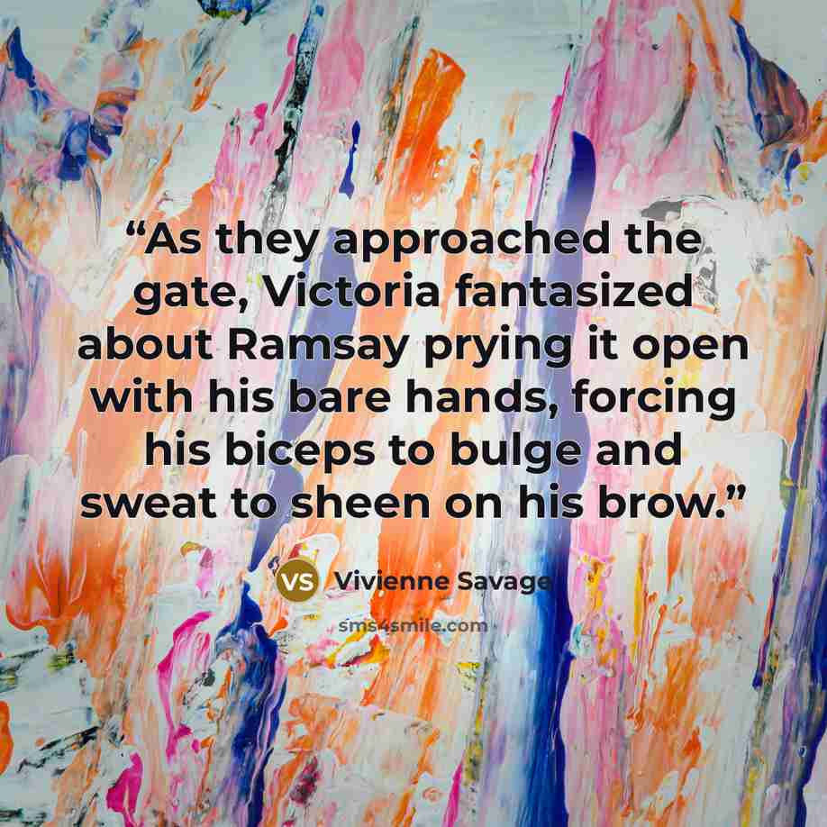 “As they approached the gate, Victoria fantasized about Ramsay prying it open with his bare hands, forcing his biceps to bulge and sweat to sheen on his brow.” quote by Vivienne Savage