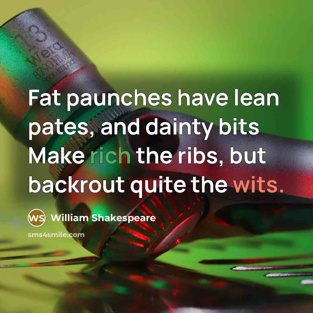“Fat paunches have lean pates, and dainty bits Make rich the ribs, but backrout quite the wits.” quote by William Shakespeare