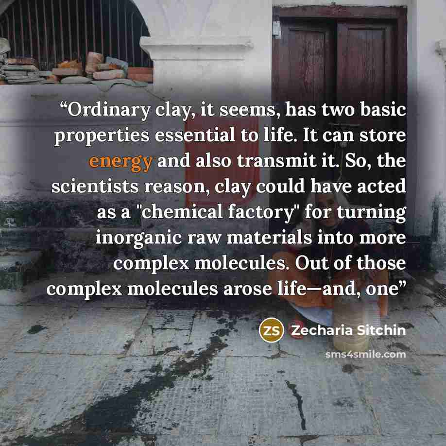 “Ordinary clay, it seems, has two basic properties essential to life. It can store energy and also transmit it. So, the scientists reason, clay could have acted as a "chemical factory" for turning inorganic raw materials into more complex molecules. Out of those complex molecules arose life—and, one” quote by Zecharia Sitchin