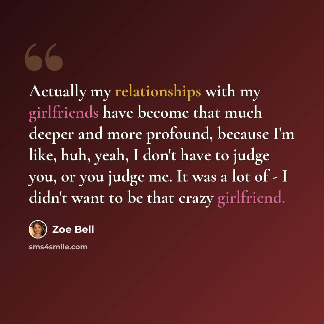 “Actually my relationships with my girlfriends have become that much deeper and more profound, because I'm like, huh, yeah, I don't have to judge you, or you judge me. It was a lot of - I didn't want to be that crazy girlfriend.” quote by Zoe Bell