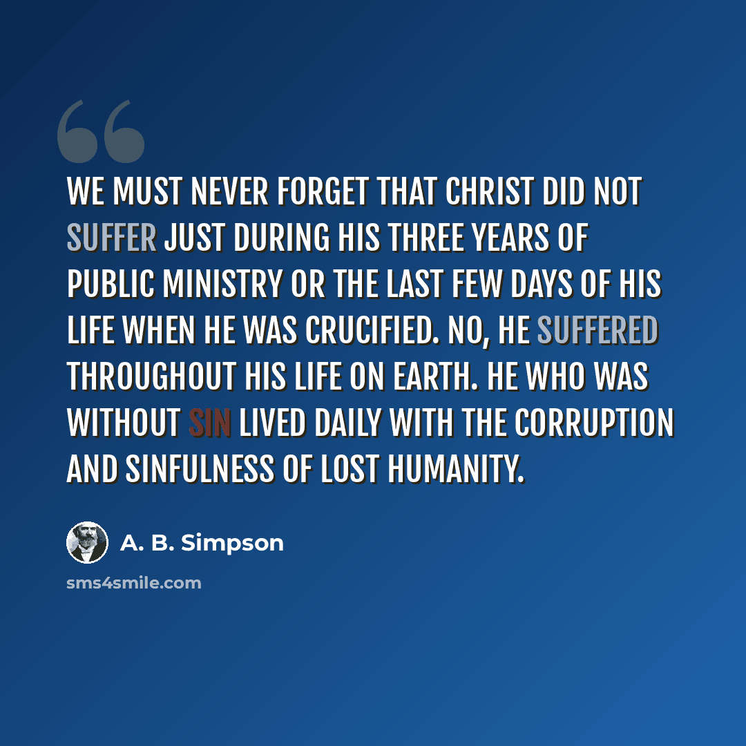 “We must never forget that Christ did not suffer just during His three years of public ministry or the last few days of His life when He was crucified. No, He suffered throughout His life on earth. He who was without sin lived daily with the corruption and sinfulness of lost humanity.” quote by A. B. Simpson
