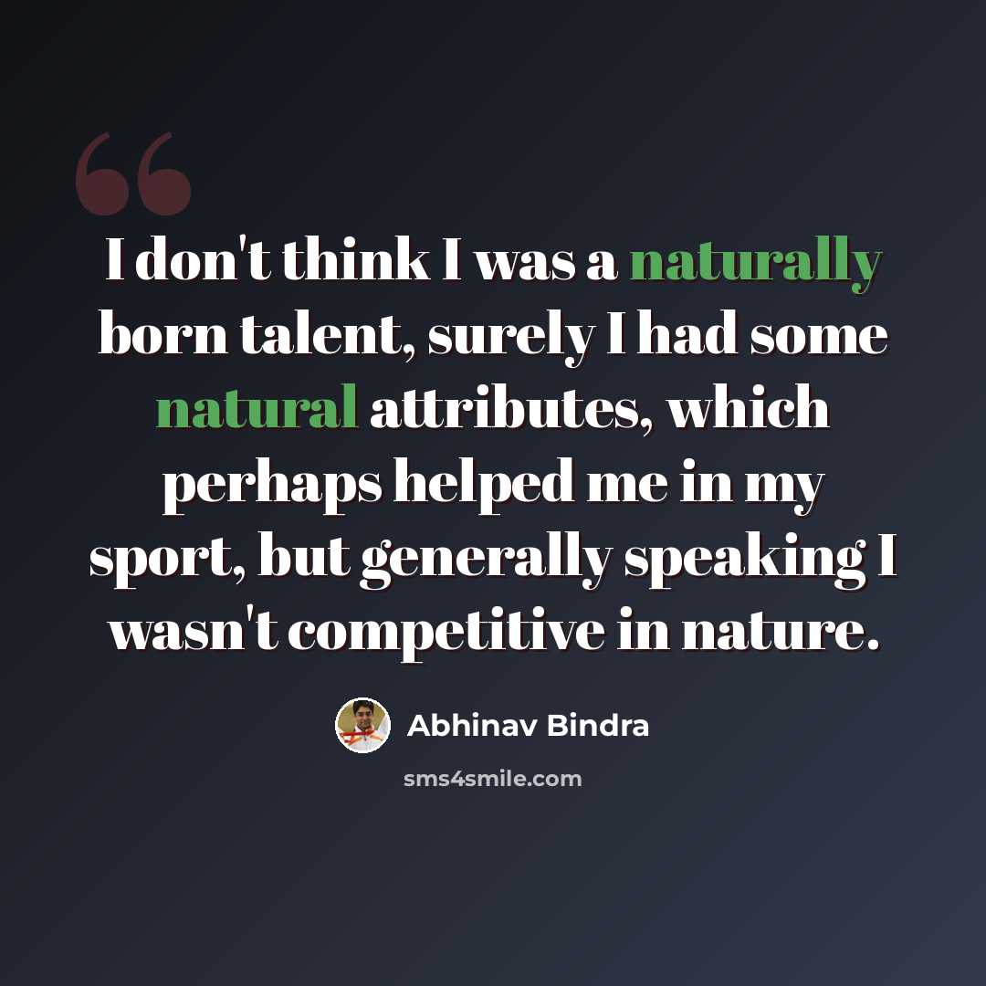 “I don't think I was a naturally born talent, surely I had some natural attributes, which perhaps helped me in my sport, but generally speaking I wasn't competitive in nature.” quote by Abhinav Bindra