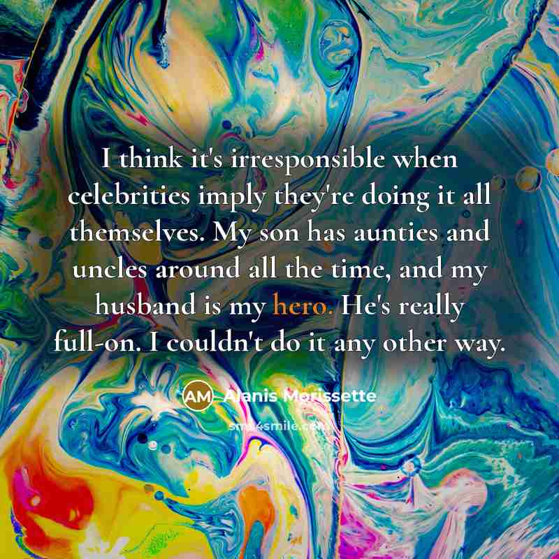 “I think it's irresponsible when celebrities imply they're doing it all themselves. My son has aunties and uncles around all the time, and my husband is my hero. He's really full-on. I couldn't do it any other way.” quote by Alanis Morissette