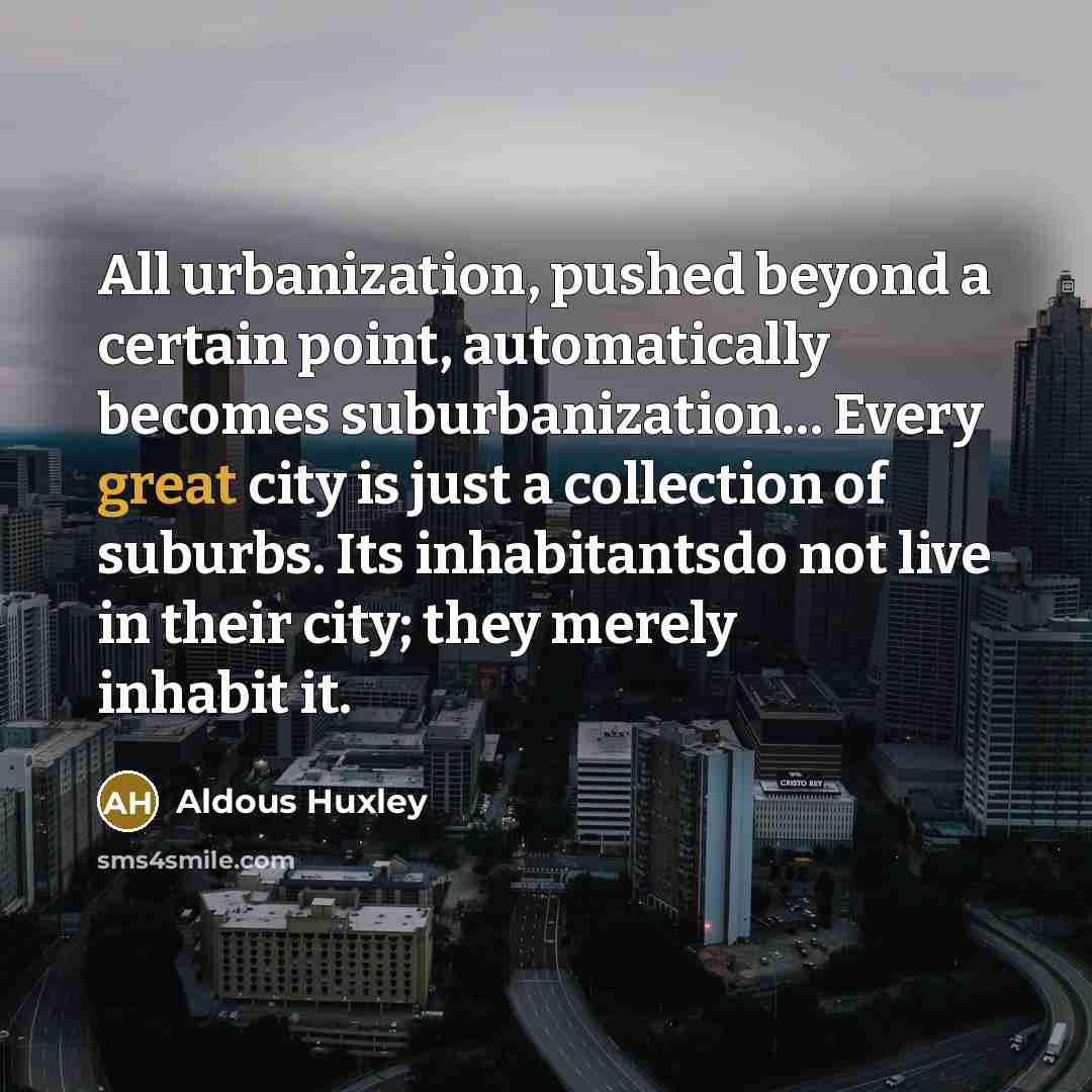 “All urbanization, pushed beyond a certain point, automatically becomes suburbanization… Every great city is just a collection of suburbs. Its inhabitantsdo not live in their city; they merely inhabit it.” quote by Aldous Huxley