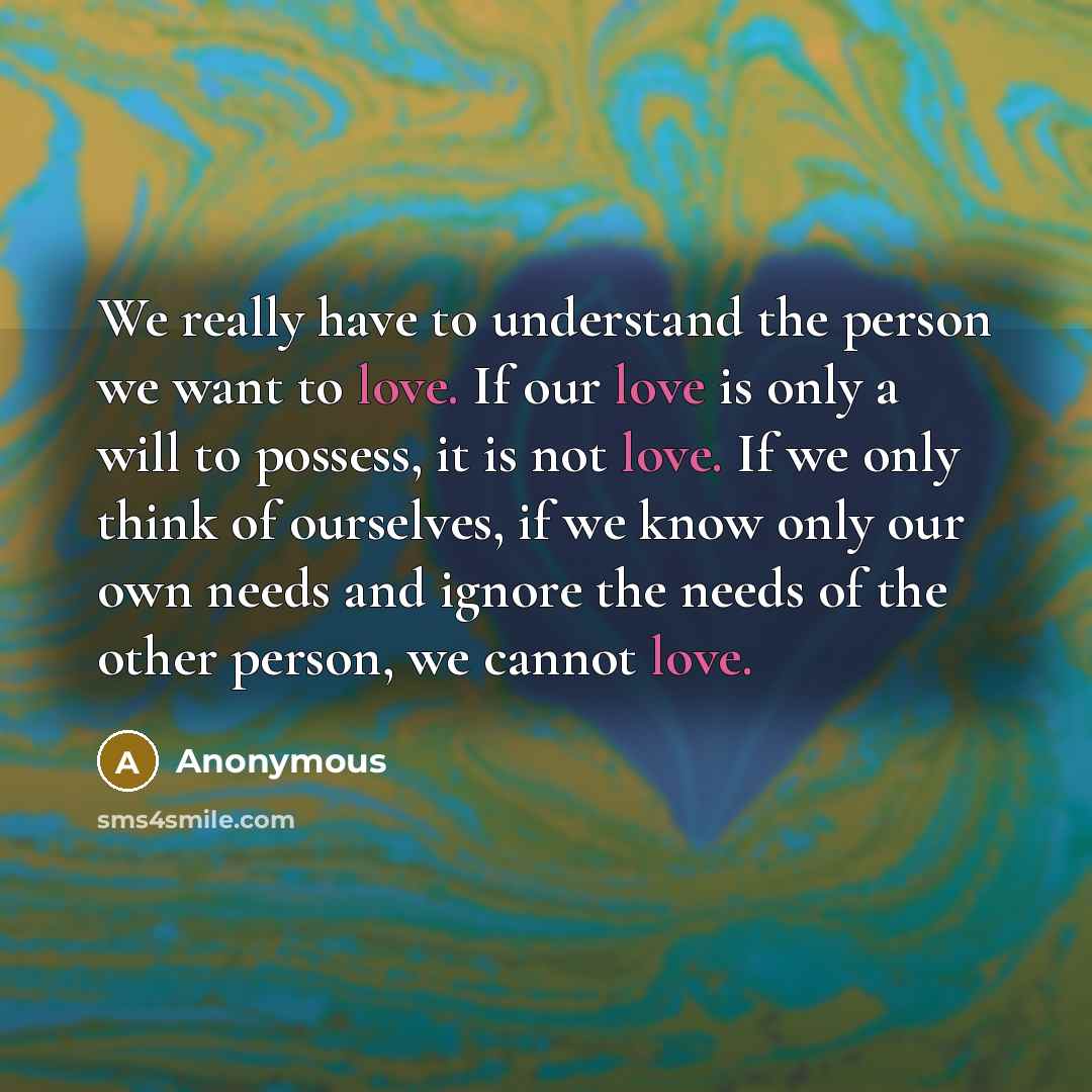 “We really have to understand the person we want to love. If our love is only a will to possess, it is not love. If we only think of ourselves, if we know only our own needs and ignore the needs of the other person, we cannot love.” quote by Anonymous