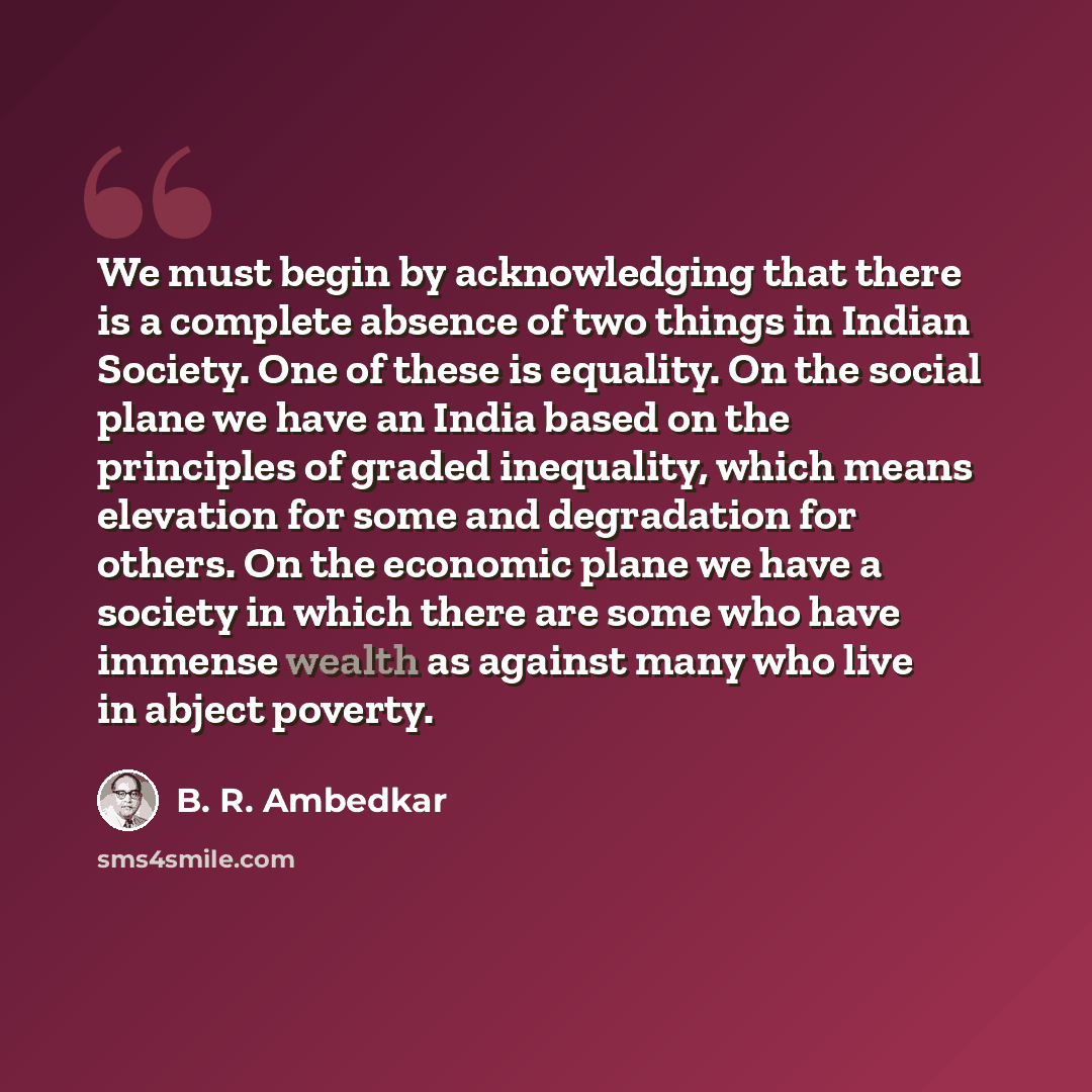 “We must begin by acknowledging that there is a complete absence of two things in Indian Society. One of these is equality. On the social plane we have an India based on the principles of graded inequality, which means elevation for some and degradation for others. On the economic plane we have a…” quote by B. R. Ambedkar