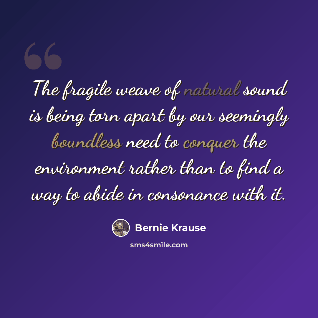 “The fragile weave of natural sound is being torn apart by our seemingly boundless need to conquer the environment rather than to find a way to abide in consonance with it.” quote by Bernie Krause