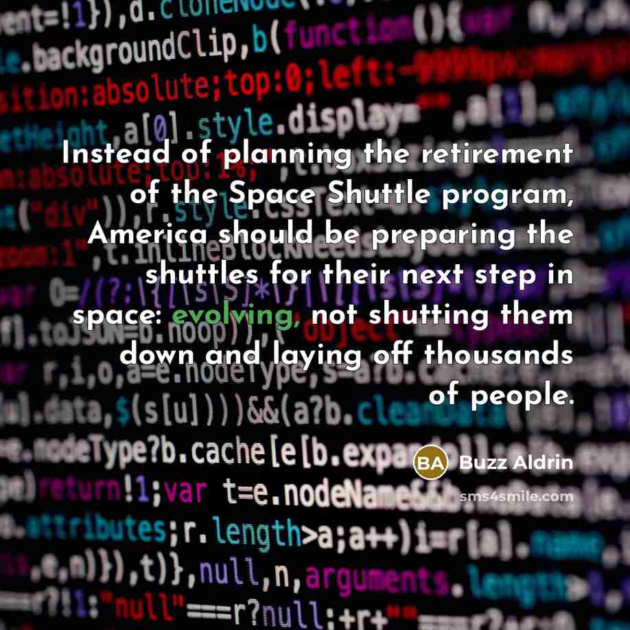 “Instead of planning the retirement of the Space Shuttle program, America should be preparing the shuttles for their next step in space: evolving, not shutting them down and laying off thousands of people.” quote by Buzz Aldrin