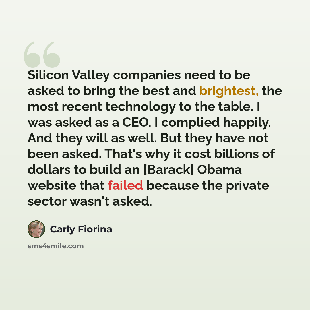 “Silicon Valley companies need to be asked to bring the best and brightest, the most recent technology to the table. I was asked as a CEO. I complied happily. And they will as well. But they have not been asked. That's why it cost billions of dollars to build an [Barack] Obama website that failed…” quote by Carly Fiorina