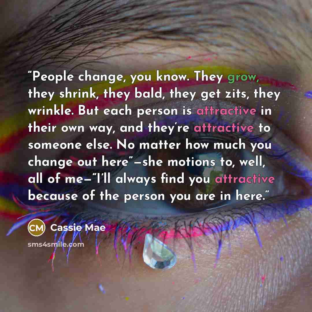 “People change, you know. They grow, they shrink, they bald, they get zits, they wrinkle. But each person is attractive in their own way, and they’re attractive to someone else. No matter how much you change out here”—she motions to, well, all of me—“I’ll always find you attractive because of the…” quote by Cassie Mae